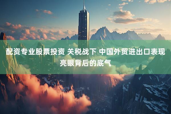 配资专业股票投资 关税战下 中国外贸进出口表现亮眼背后的底气