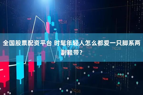全国股票配资平台 时髦年轻人怎么都爱一只脚系两副鞋带？