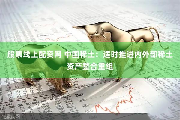 股票线上配资网 中国稀土：适时推进内外部稀土资产整合重组