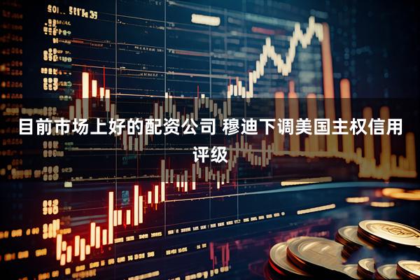 目前市场上好的配资公司 穆迪下调美国主权信用评级