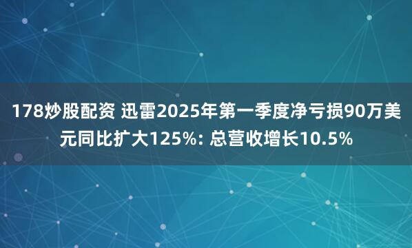 178炒股配资 迅雷2025年第一季度净亏损90万美元同比扩大125%: 总营收增长10.5%
