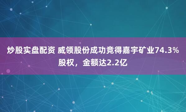 炒股实盘配资 威领股份成功竞得嘉宇矿业74.3%股权，金额达2.2亿
