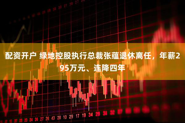 配资开户 绿地控股执行总裁张蕴退休离任，年薪295万元、连降四年