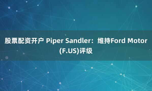 股票配资开户 Piper Sandler：维持Ford Motor(F.US)评级