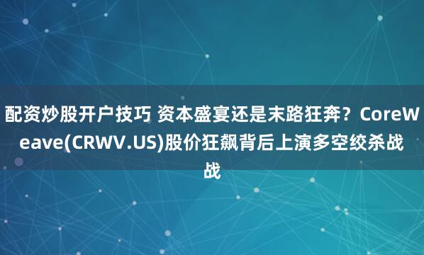 配资炒股开户技巧 资本盛宴还是末路狂奔？CoreWeave(CRWV.US)股价狂飙背后上演多空绞杀战