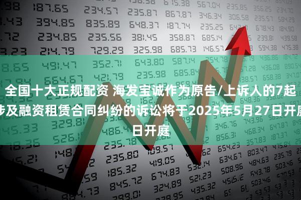 全国十大正规配资 海发宝诚作为原告/上诉人的7起涉及融资租赁合同纠纷的诉讼将于2025年5月27日开庭