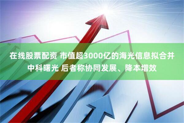 在线股票配资 市值超3000亿的海光信息拟合并中科曙光 后者称协同发展、降本增效