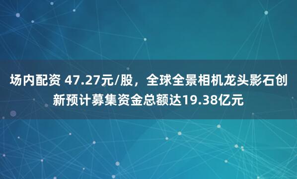场内配资 47.27元/股，全球全景相机龙头影石创新预计募集资金总额达19.38亿元