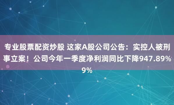 专业股票配资炒股 这家A股公司公告：实控人被刑事立案！公司今年一季度净利润同比下降947.89%