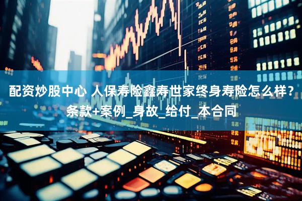 配资炒股中心 人保寿险鑫寿世家终身寿险怎么样？条款+案例_身故_给付_本合同