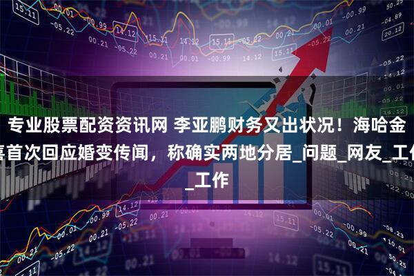 专业股票配资资讯网 李亚鹏财务又出状况！海哈金喜首次回应婚变传闻，称确实两地分居_问题_网友_工作