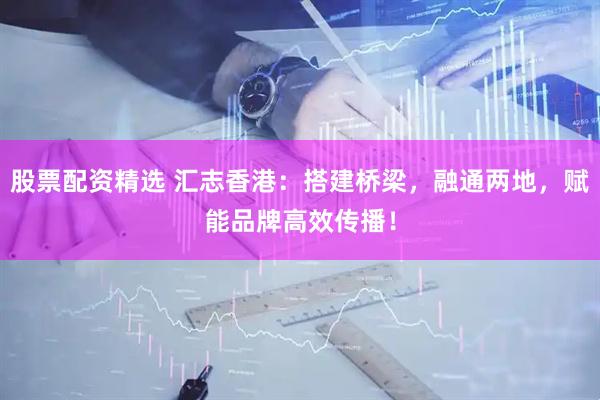 股票配资精选 汇志香港：搭建桥梁，融通两地，赋能品牌高效传播！