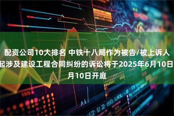 配资公司10大排名 中铁十八局作为被告/被上诉人的1起涉及建设工程合同纠纷的诉讼将于2025年6月10日开庭