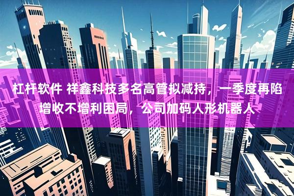 杠杆软件 祥鑫科技多名高管拟减持，一季度再陷增收不增利困局，公司加码人形机器人