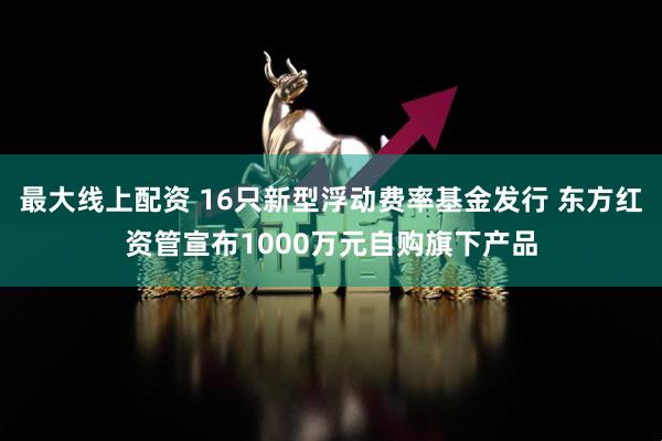 最大线上配资 16只新型浮动费率基金发行 东方红资管宣布1000万元自购旗下产品