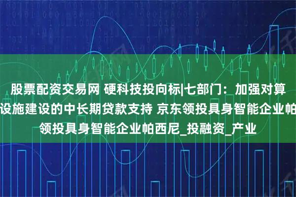 股票配资交易网 硬科技投向标|七部门：加强对算力中心等数字基础设施建设的中长期贷款支持 京东领投具身智能企业帕西尼_投融资_产业