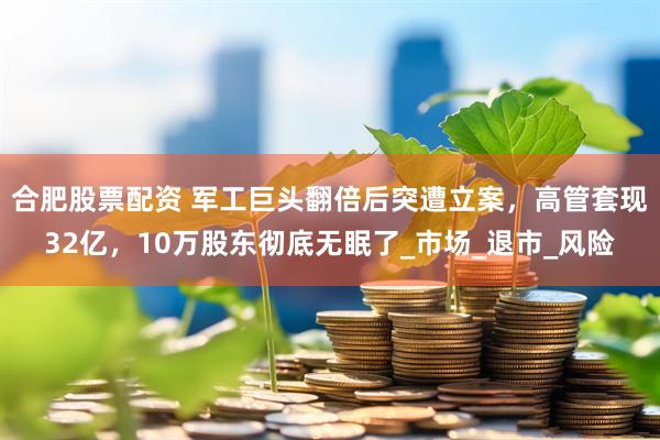 合肥股票配资 军工巨头翻倍后突遭立案，高管套现32亿，10万股东彻底无眠了_市场_退市_风险