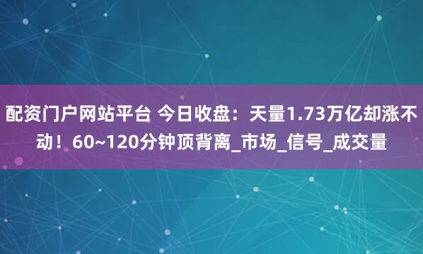 配资门户网站平台 今日收盘：天量1.73万亿却涨不动！60~120分钟顶背离_市场_信号_成交量