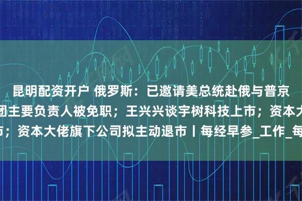 昆明配资开户 俄罗斯：已邀请美总统赴俄与普京会谈；包头通报：讲师团主要负责人被免职；王兴兴谈宇树科技上市；资本大佬旗下公司拟主动退市丨每经早参_工作_每日经济新闻_灾害