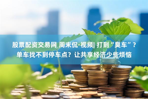 股票配资交易网 周末侃·视频| 打到“臭车”？单车找不到停车点？让共享经济少些烦恼