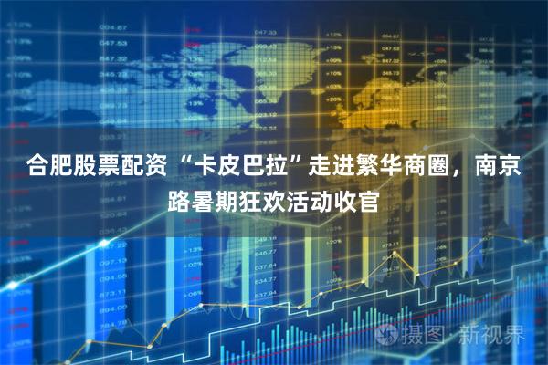 合肥股票配资 “卡皮巴拉”走进繁华商圈，南京路暑期狂欢活动收官