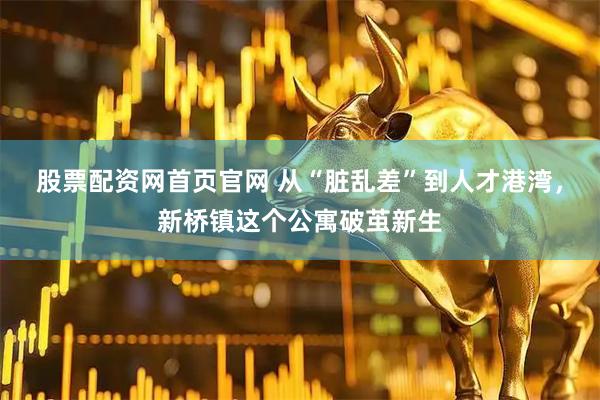 股票配资网首页官网 从“脏乱差”到人才港湾，新桥镇这个公寓破茧新生