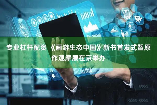 专业杠杆配资 《画游生态中国》新书首发式暨原作观摩展在京举办